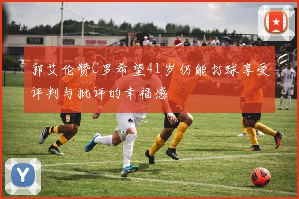 郭艾伦赞C罗希望41岁仍能打球享受评判与批评的幸福感