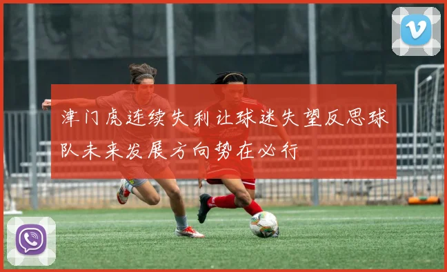 津门虎连续失利让球迷失望反思球队未来发展方向势在必行
