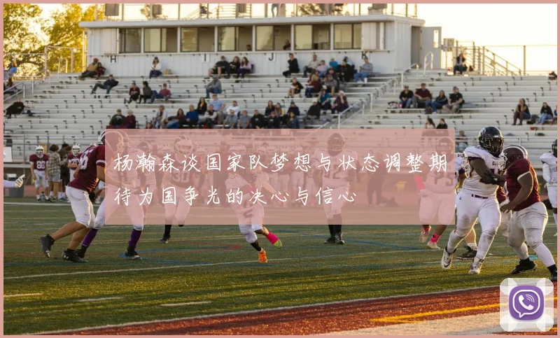 杨瀚森谈国家队梦想与状态调整期待为国争光的决心与信心