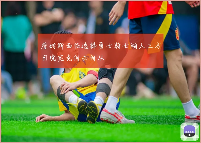 詹姆斯面临选择勇士骑士湖人三方困境究竟何去何从