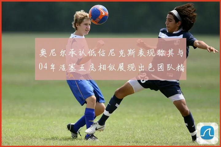 奥尼尔承认低估尼克斯表现称其与04年活塞五虎相似展现出色团队精神