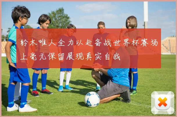铃木唯人全力以赴备战世界杯赛场上毫无保留展现真实自我