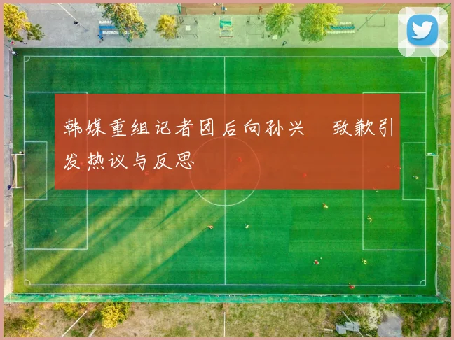 韩媒重组记者团后向孙兴慜致歉引发热议与反思