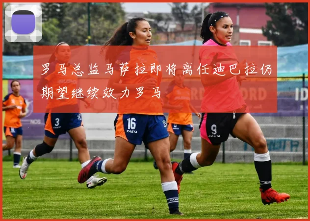 罗马总监马萨拉即将离任迪巴拉仍期望继续效力罗马