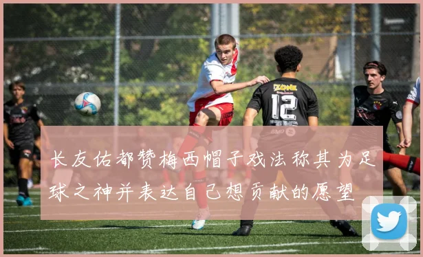 长友佑都赞梅西帽子戏法称其为足球之神并表达自己想贡献的愿望