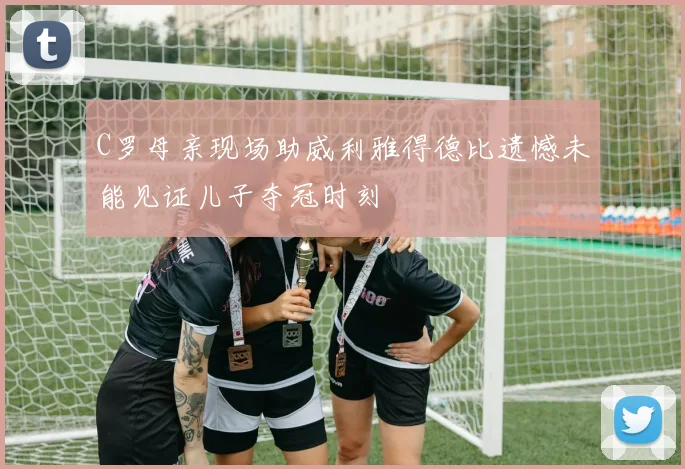 C罗母亲现场助威利雅得德比遗憾未能见证儿子夺冠时刻