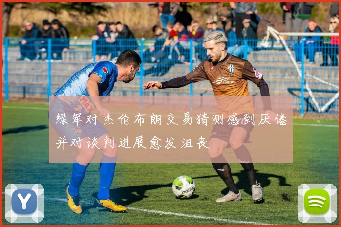 绿军对杰伦布朗交易猜测感到厌倦并对谈判进展愈发沮丧