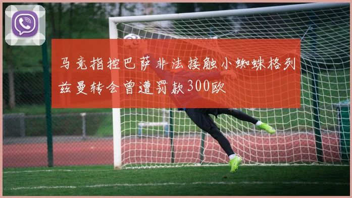 马竞指控巴萨非法接触小蜘蛛格列兹曼转会曾遭罚款300欧