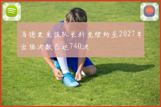 马德里竞技队长科克续约至2027年出场次数已达740次