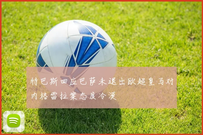 特巴斯回应巴萨未退出欧超皇马对内格雷拉案态度冷漠