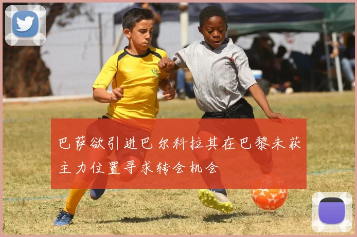 巴萨欲引进巴尔科拉其在巴黎未获主力位置寻求转会机会
