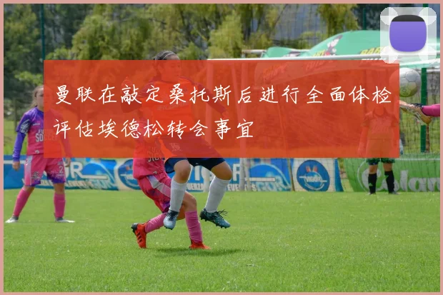曼联在敲定桑托斯后进行全面体检评估埃德松转会事宜