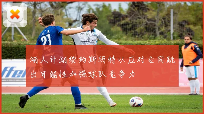 湖人计划续约斯玛特以应对合同跳出可能性加强球队竞争力