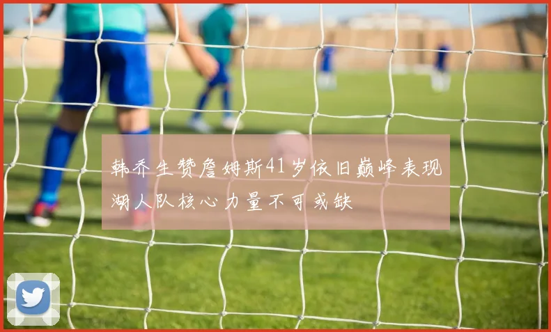 韩乔生赞詹姆斯41岁依旧巅峰表现湖人队核心力量不可或缺